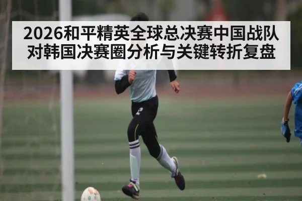 2026和平精英全球总决赛中国战队对韩国决赛圈分析与关键转折复盘