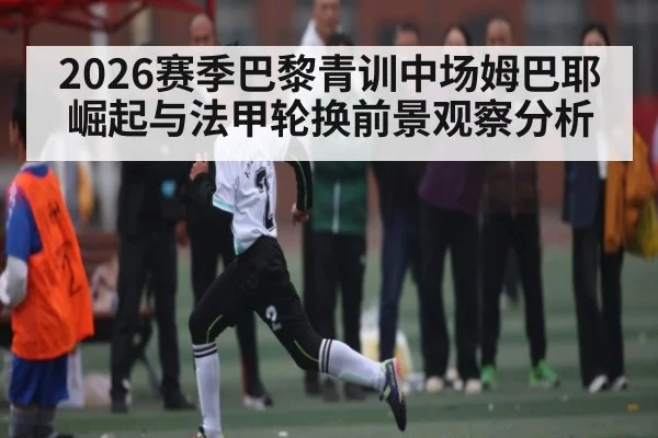 2026赛季巴黎青训中场姆巴耶崛起与法甲轮换前景观察分析